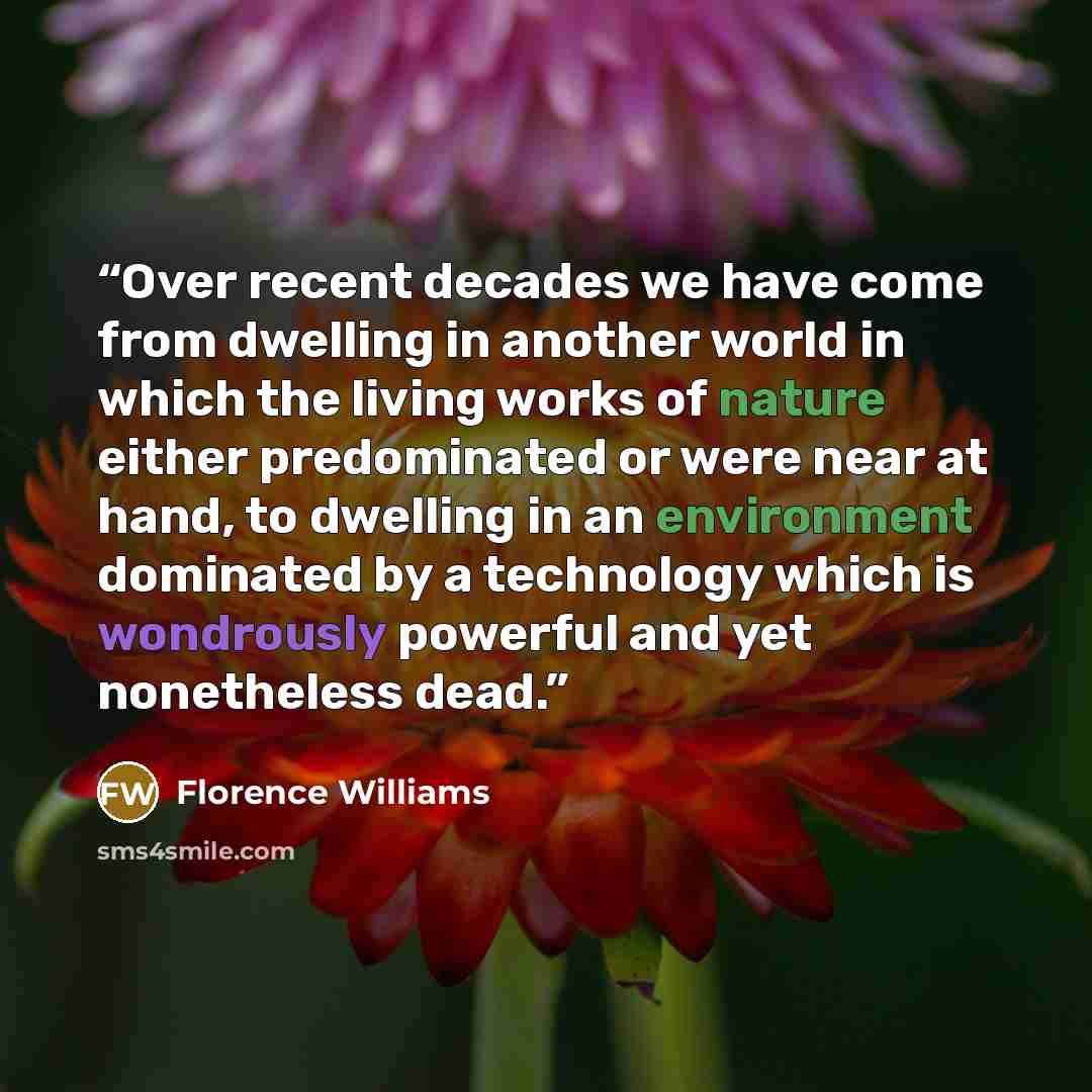 “Over recent decades we have come from dwelling in another world in which the living works of nature either predominated or were near at hand, to dwelling in an environment dominated by a technology which is wondrously powerful and yet nonetheless dead.” quote by Florence Williams