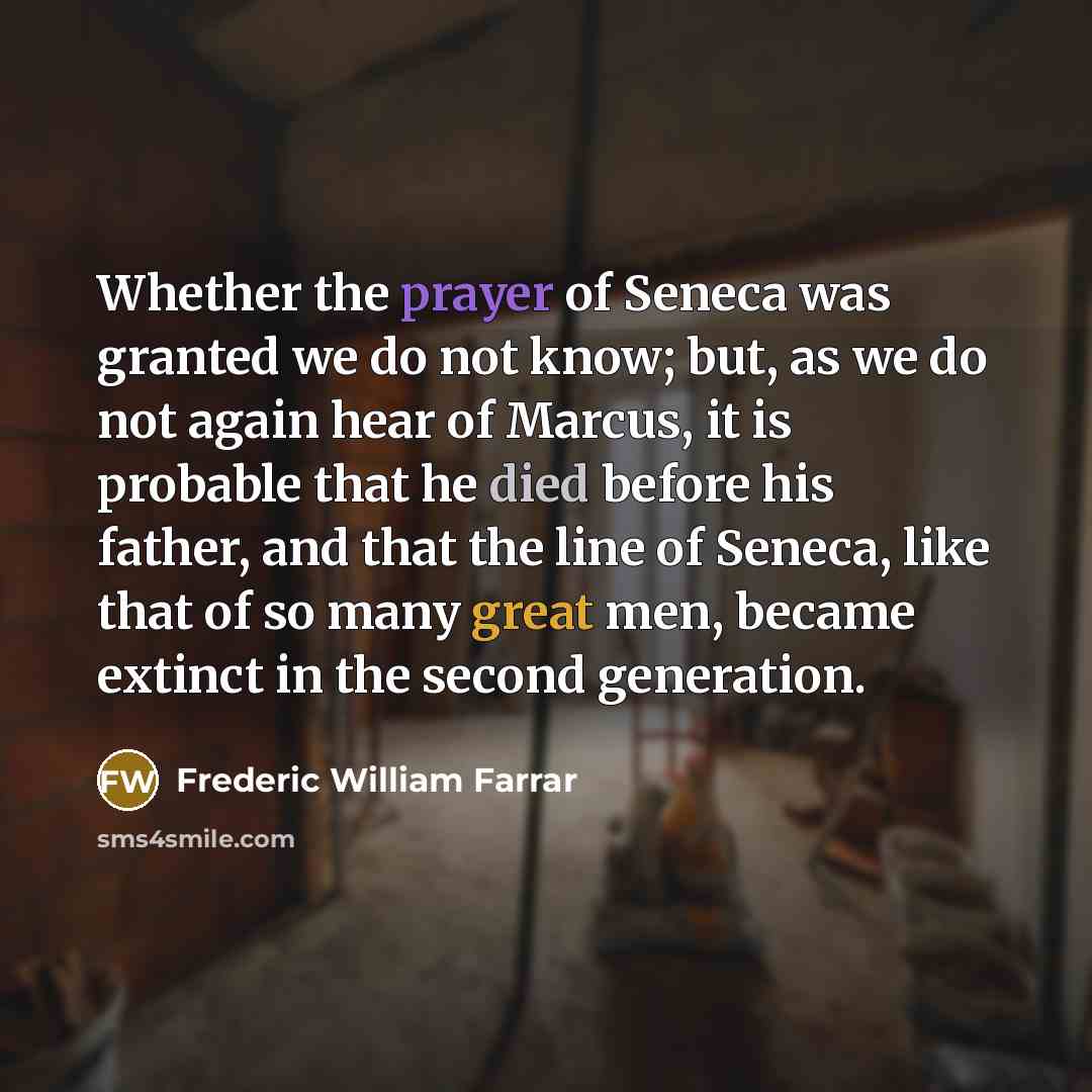 “Whether the prayer of Seneca was granted we do not know; but, as we do not again hear of Marcus, it is probable that he died before his father, and that the line of Seneca, like that of so many great men, became extinct in the second generation.” quote by Frederic William Farrar
