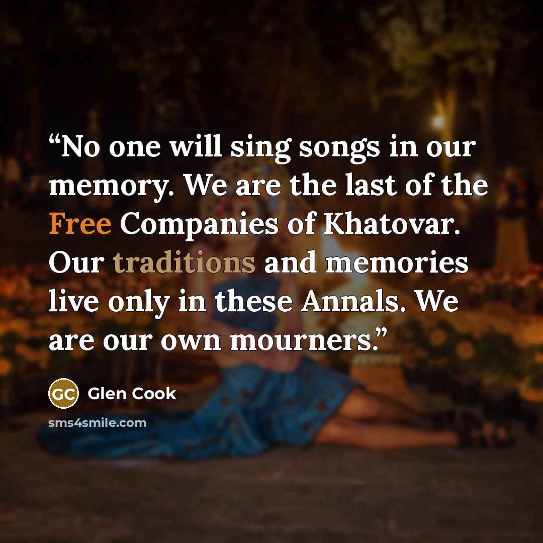 “No one will sing songs in our memory. We are the last of the Free Companies of Khatovar. Our traditions and memories live only in these Annals. We are our own mourners.” quote by Glen Cook