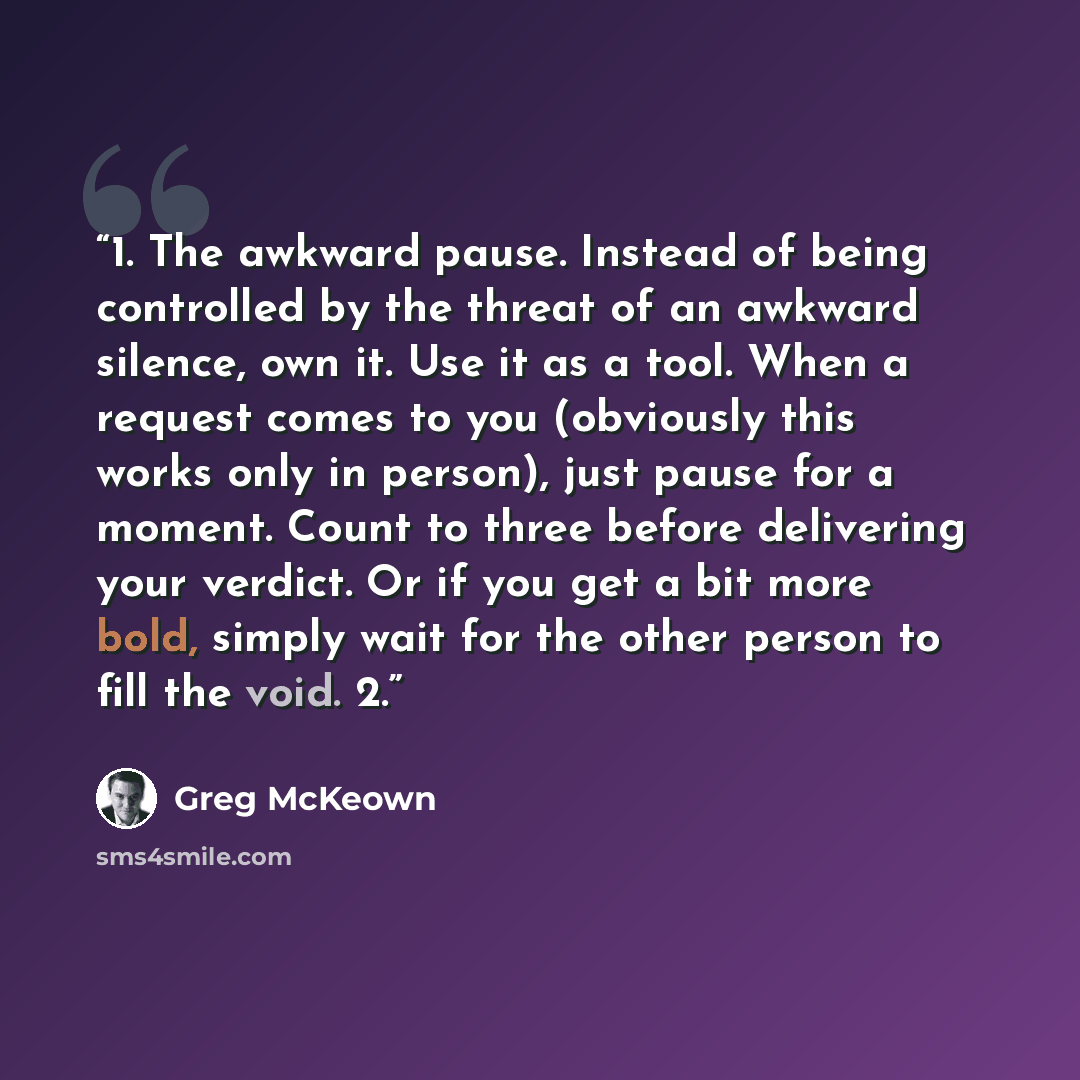“1. The awkward pause. Instead of being controlled by the threat of an awkward silence, own it. Use it as a tool. When a request comes to you (obviously this works only in person), just pause for a moment. Count to three before delivering your verdict. Or if you get a bit more bold, simply wait for…” quote by Greg McKeown