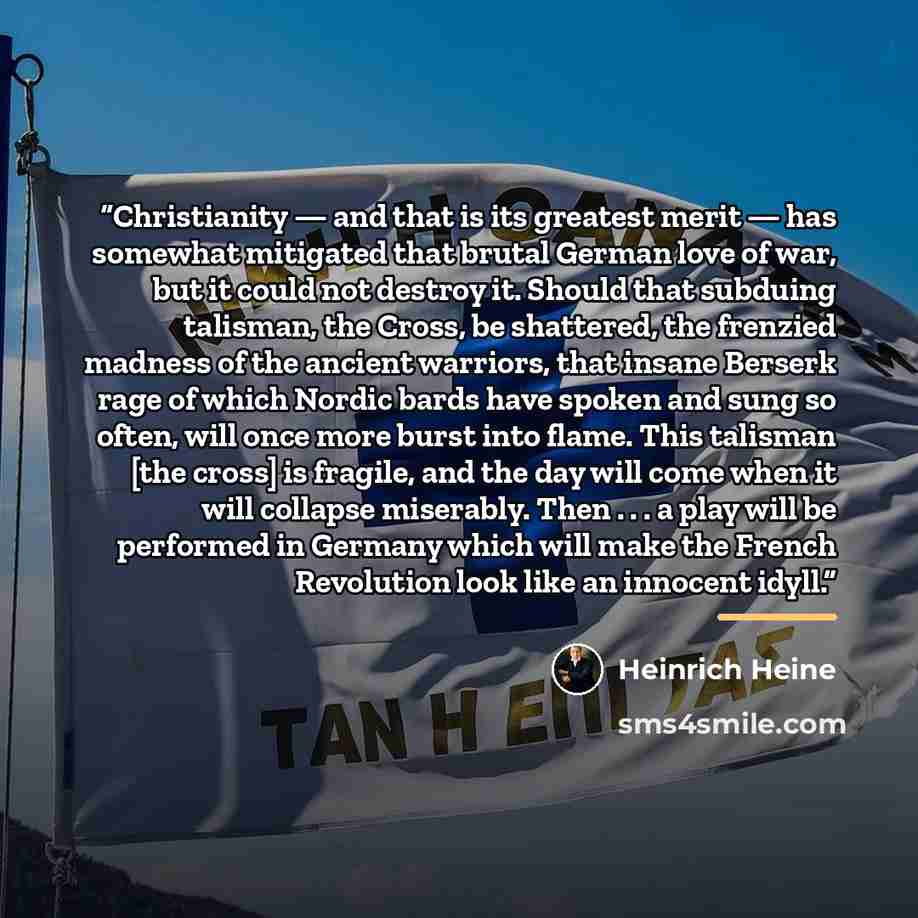 “Christianity — and that is its greatest merit — has somewhat mitigated that brutal German love of war, but it could not destroy it. Should that subduing talisman, the Cross, be shattered, the frenzied madness of the ancient warriors, that insane Berserk rage of which Nordic bards have spoken and…” quote by Heinrich Heine