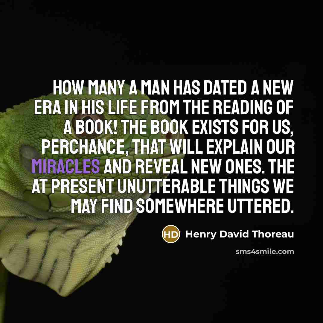“How many a man has dated a new era in his life from the reading of a book! The book exists for us, perchance, that will explain our miracles and reveal new ones. The at present unutterable things we may find somewhere uttered.” quote by Henry David Thoreau