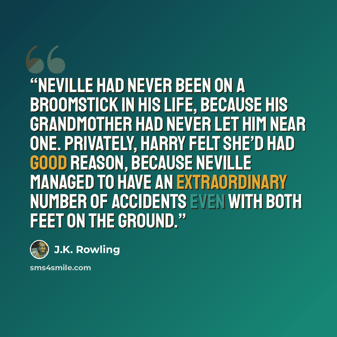 “Neville had never been on a broomstick in his life, because his grandmother had never let him near one. Privately, Harry felt she’d had good reason, because Neville managed to have an extraordinary number of accidents even with both feet on the ground.” quote by J.K. Rowling