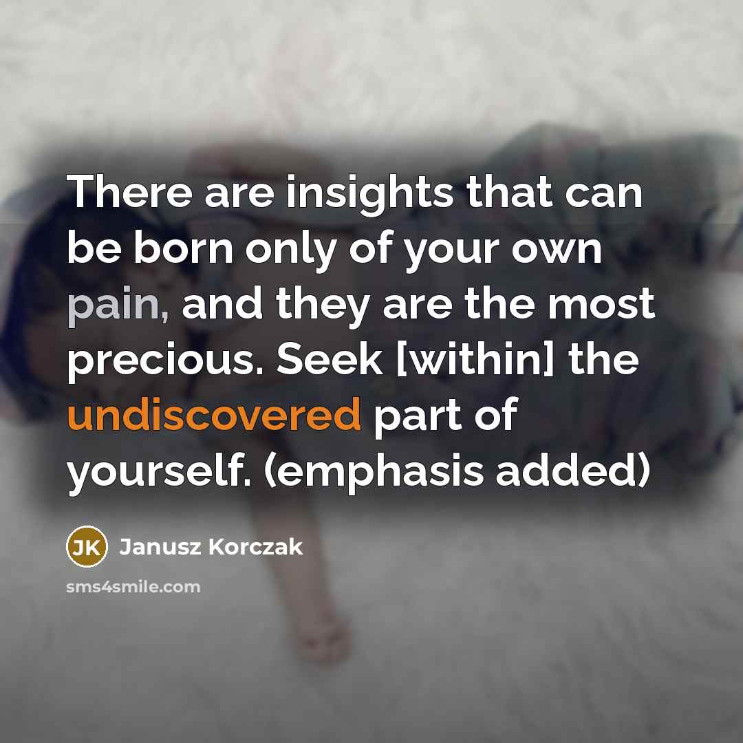 “There are insights that can be born only of your own pain, and they are the most precious. Seek [within] the undiscovered part of yourself. (emphasis added)” quote by Janusz Korczak