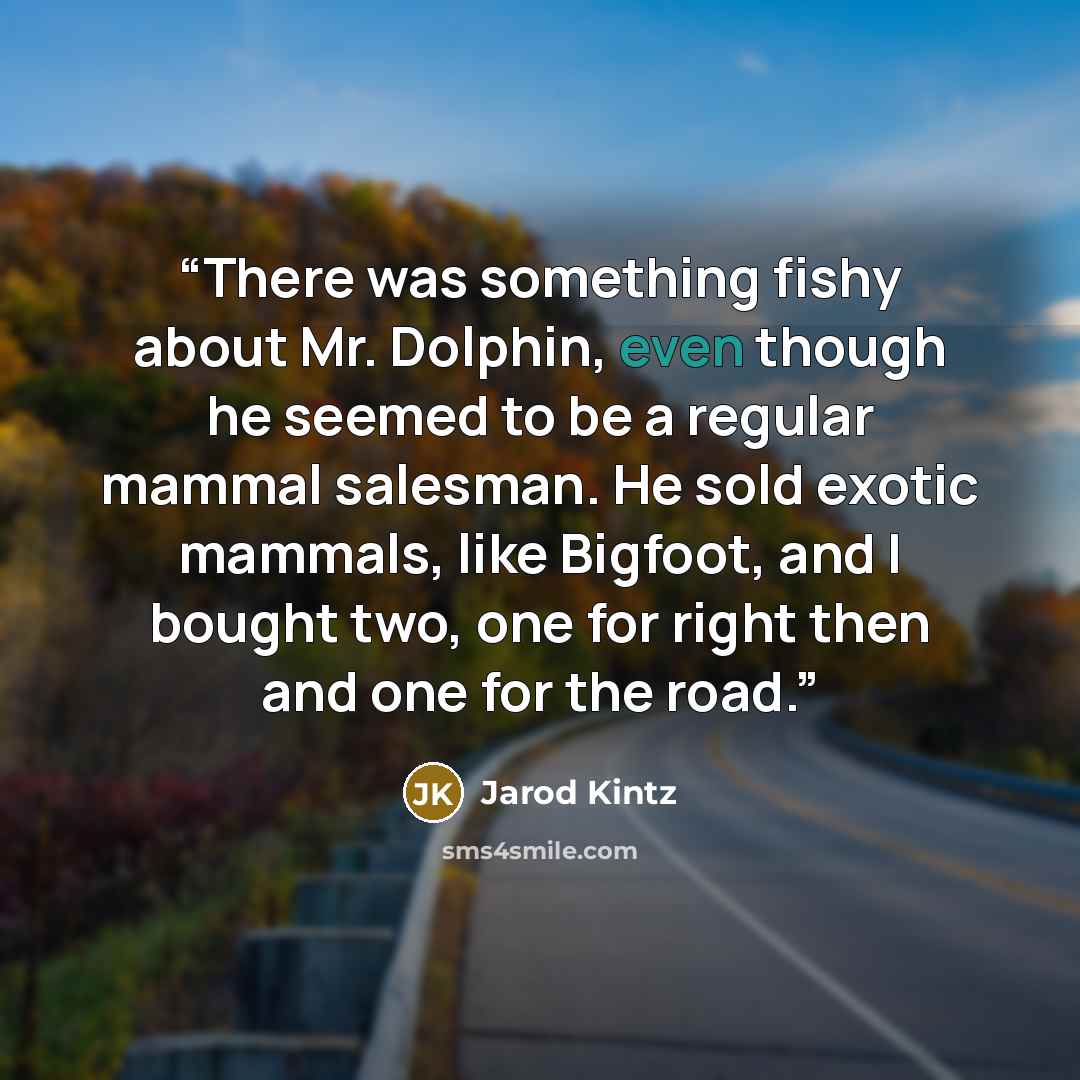 “There was something fishy about Mr. Dolphin, even though he seemed to be a regular mammal salesman. He sold exotic mammals, like Bigfoot, and I bought two, one for right then and one for the road.” quote by Jarod Kintz
