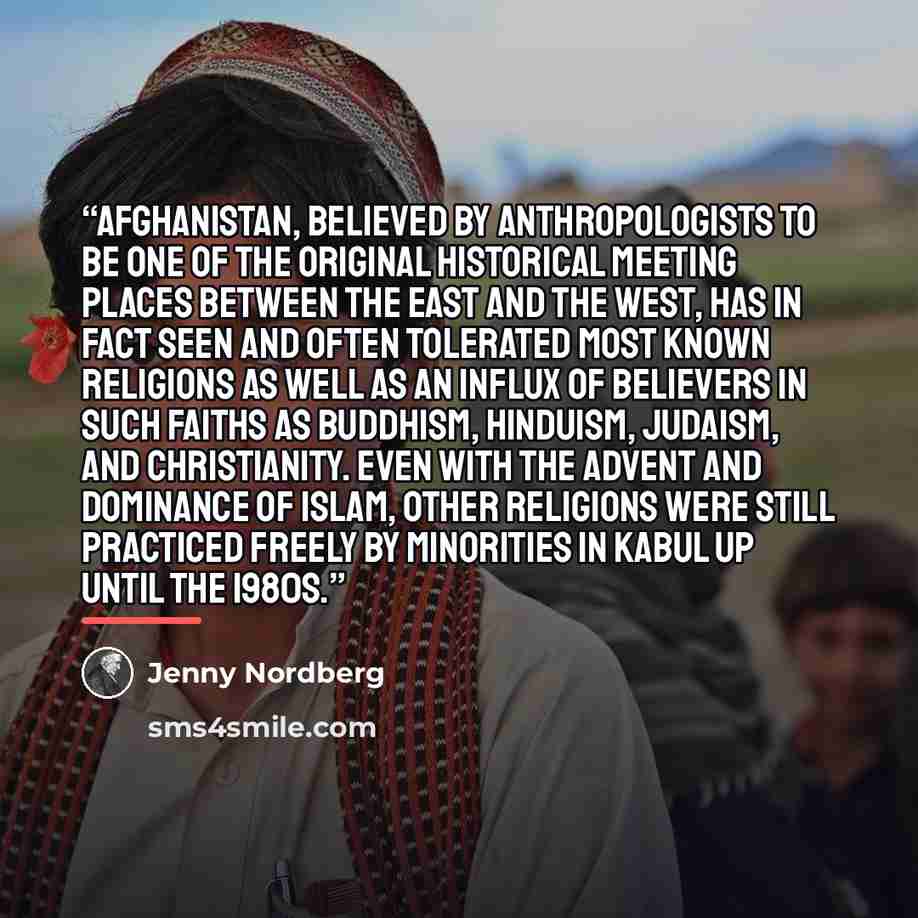 “Afghanistan, believed by anthropologists to be one of the original historical meeting places between the East and the West, has in fact seen and often tolerated most known religions as well as an influx of believers in such faiths as Buddhism, Hinduism, Judaism, and Christianity. Even with the…” quote by Jenny Nordberg