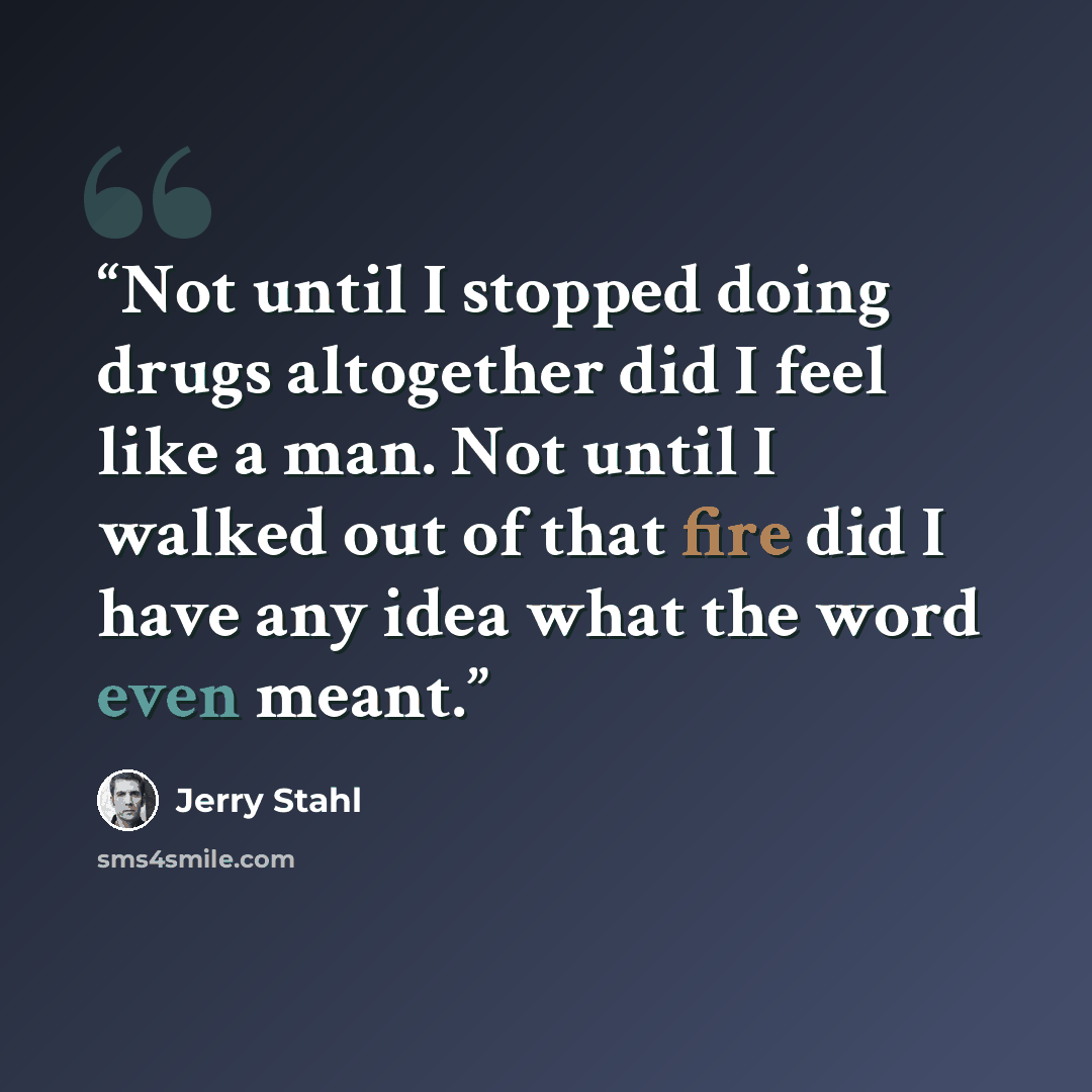 “Not until I stopped doing drugs altogether did I feel like a man. Not until I walked out of that fire did I have any idea what the word even meant.” quote by Jerry Stahl