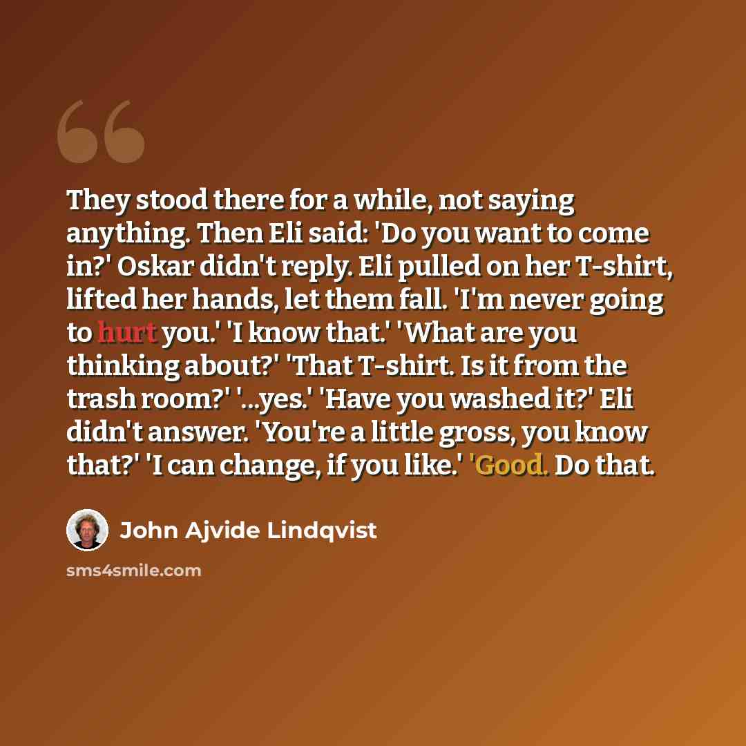 “They stood there for a while, not saying anything. Then Eli said: 'Do you want to come in?' Oskar didn't reply. Eli pulled on her T-shirt, lifted her hands, let them fall. 'I'm never going to hurt you.' 'I know that.' 'What are you thinking about?' 'That T-shirt. Is it from the trash room?'…” quote by John Ajvide Lindqvist
