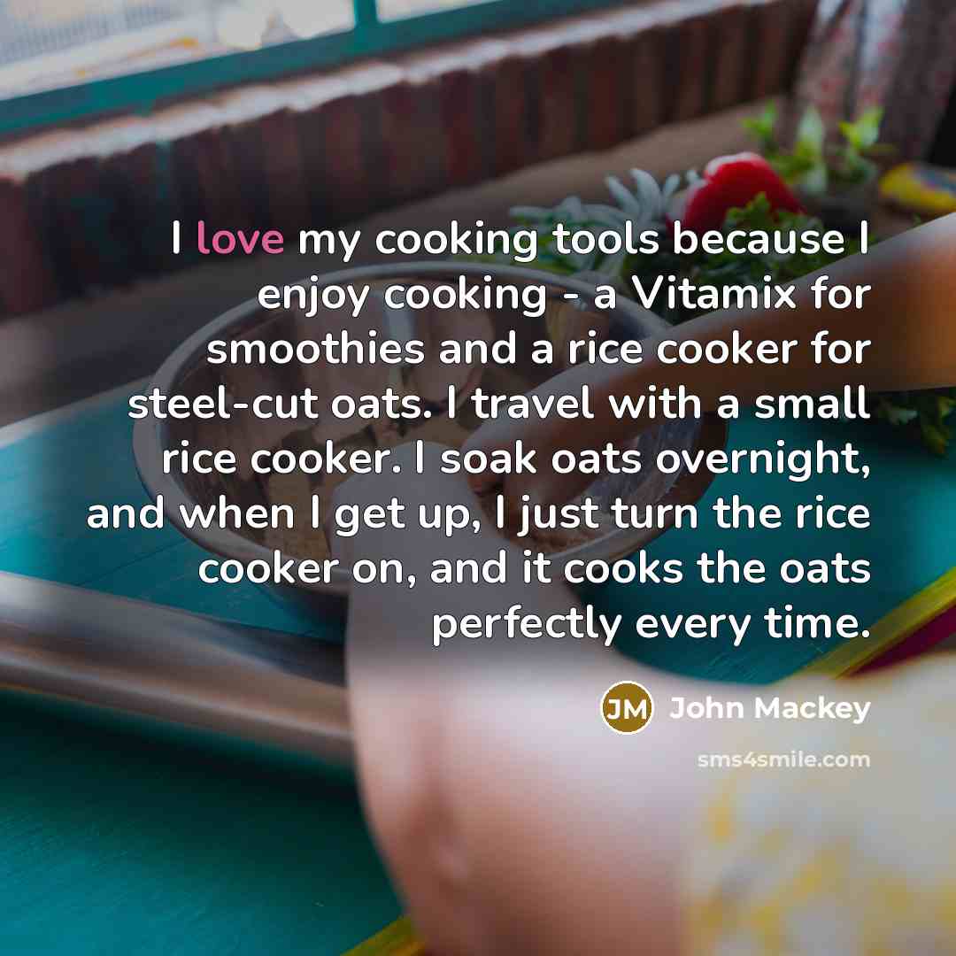 “I love my cooking tools because I enjoy cooking - a Vitamix for smoothies and a rice cooker for steel-cut oats. I travel with a small rice cooker. I soak oats overnight, and when I get up, I just turn the rice cooker on, and it cooks the oats perfectly every time.” quote by John Mackey