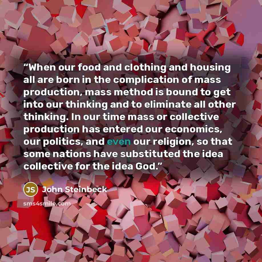 “When our food and clothing and housing all are born in the complication of mass production, mass method is bound to get into our thinking and to eliminate all other thinking. In our time mass or collective production has entered our economics, our politics, and even our religion, so that some…” quote by John Steinbeck