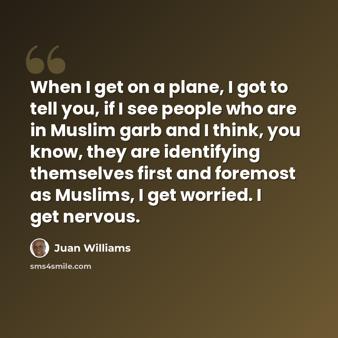 “When I get on a plane, I got to tell you, if I see people who are in Muslim garb and I think, you know, they are identifying themselves first and foremost as Muslims, I get worried. I get nervous.” quote by Juan Williams