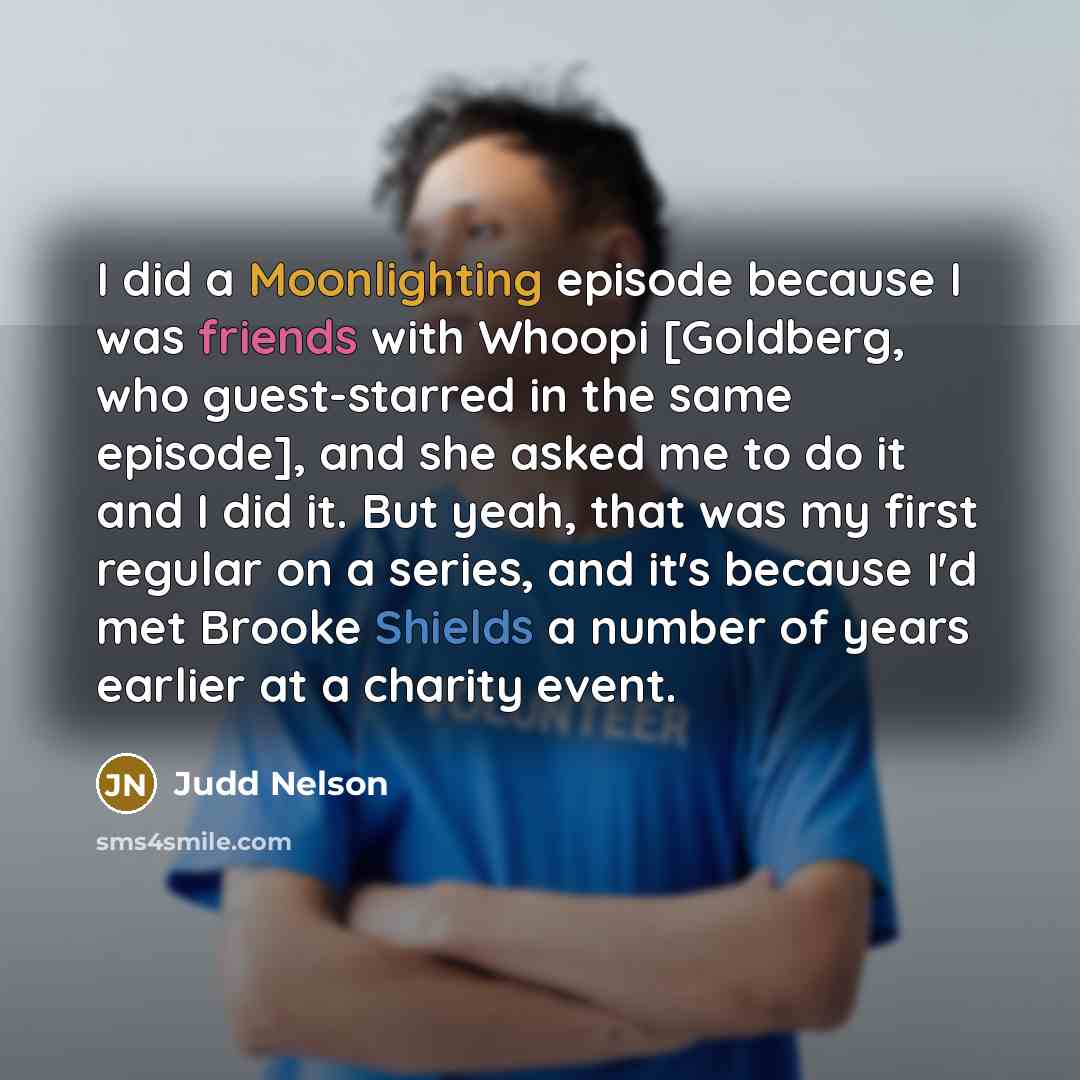 “I did a Moonlighting episode because I was friends with Whoopi [Goldberg, who guest-starred in the same episode], and she asked me to do it and I did it. But yeah, that was my first regular on a series, and it's because I'd met Brooke Shields a number of years earlier at a charity event.” quote by Judd Nelson