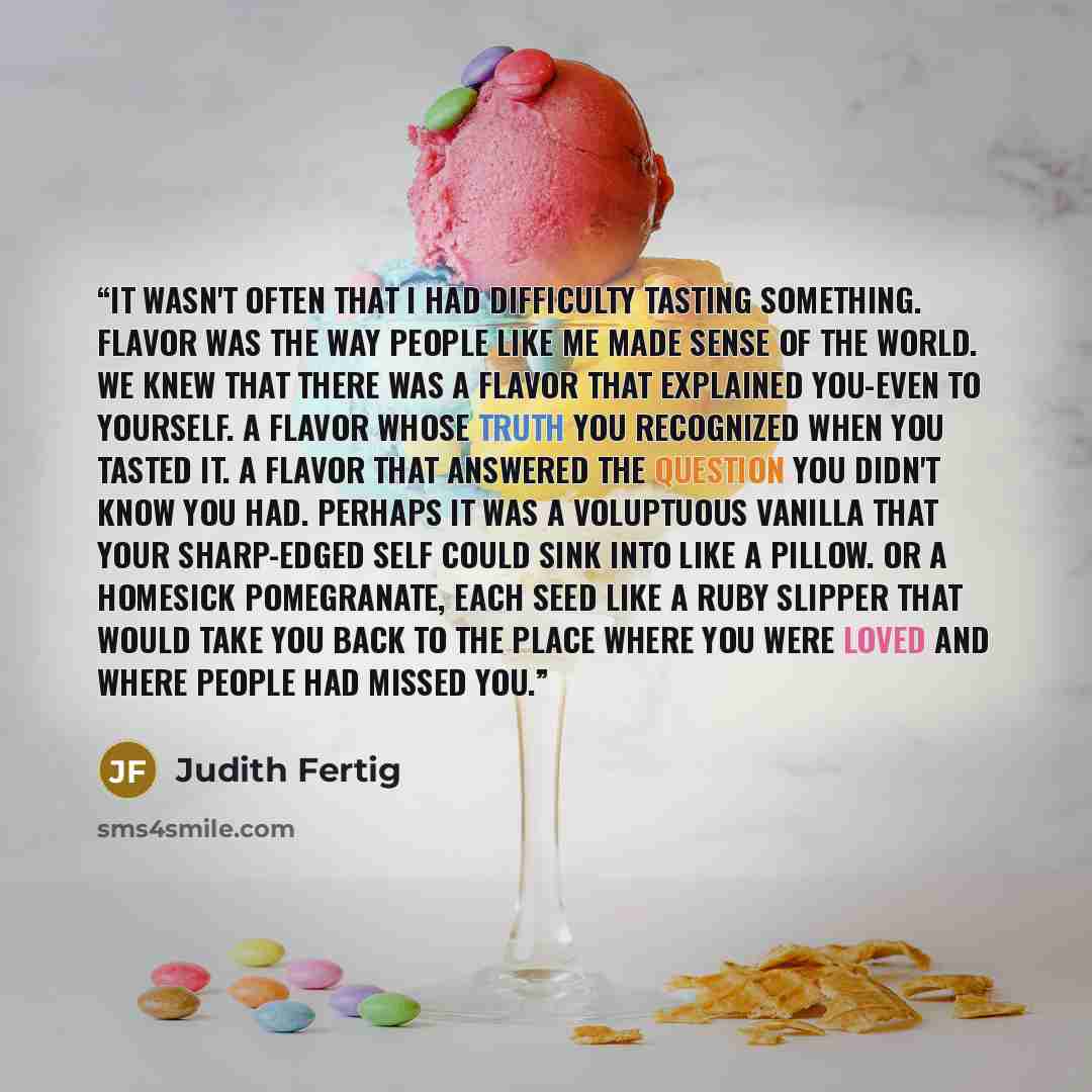 “It wasn't often that I had difficulty tasting something. Flavor was the way people like me made sense of the world. We knew that there was a flavor that explained you-even to yourself. A flavor whose truth you recognized when you tasted it. A flavor that answered the question you didn't know you…” quote by Judith Fertig