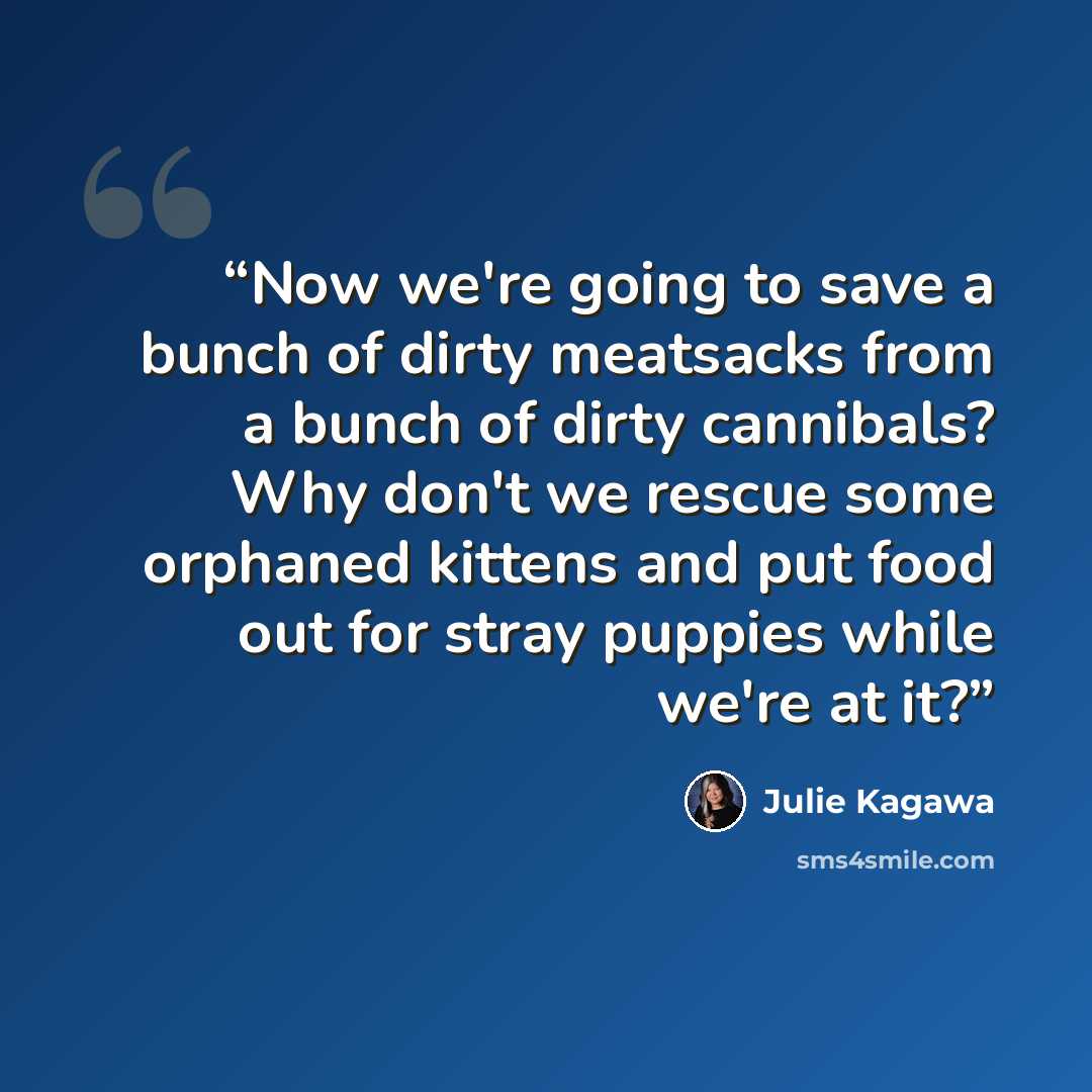 “Now we're going to save a bunch of dirty meatsacks from a bunch of dirty cannibals? Why don't we rescue some orphaned kittens and put food out for stray puppies while we're at it?” quote by Julie Kagawa