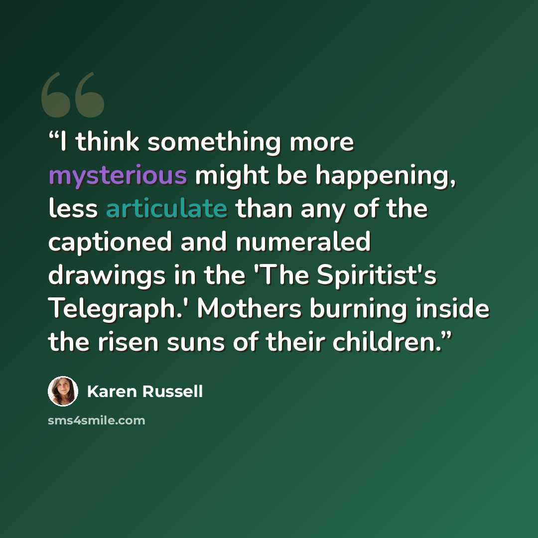 “I think something more mysterious might be happening, less articulate than any of the captioned and numeraled drawings in the 'The Spiritist's Telegraph.' Mothers burning inside the risen suns of their children.” quote by Karen Russell