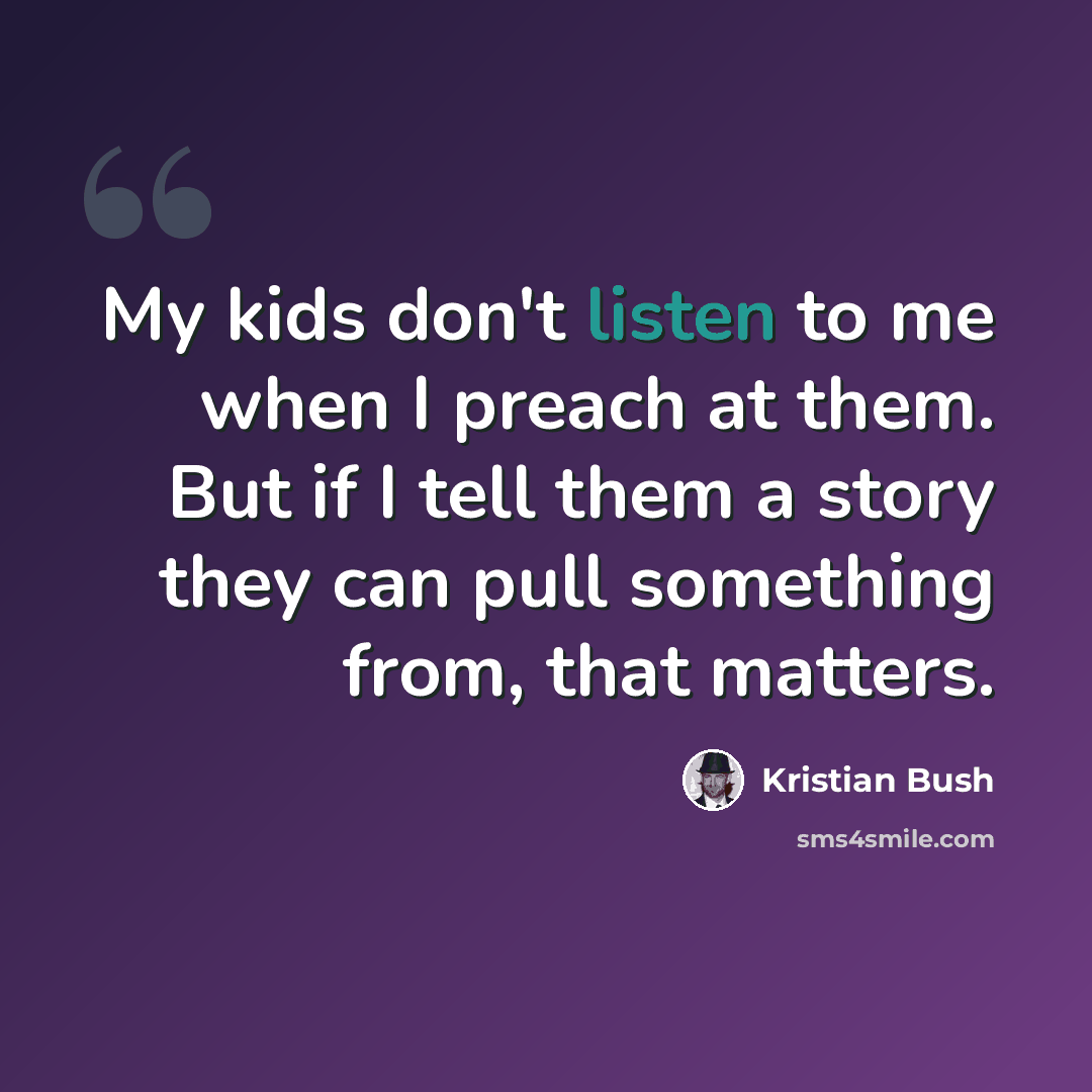 “My kids don't listen to me when I preach at them. But if I tell them a story they can pull something from, that matters.” quote by Kristian Bush