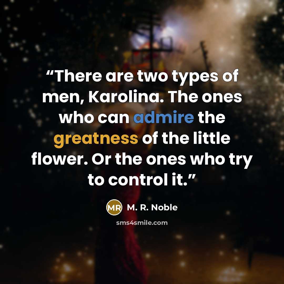“There are two types of men, Karolina. The ones who can admire the greatness of the little flower. Or the ones who try to control it.” quote by M. R. Noble