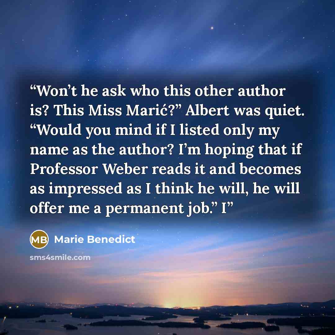 “Won’t he ask who this other author is? This Miss Marić?” Albert was quiet. “Would you mind if I listed only my name as the author? I’m hoping that if Professor Weber reads it and becomes as impressed as I think he will, he will offer me a permanent job.” I” quote by Marie Benedict