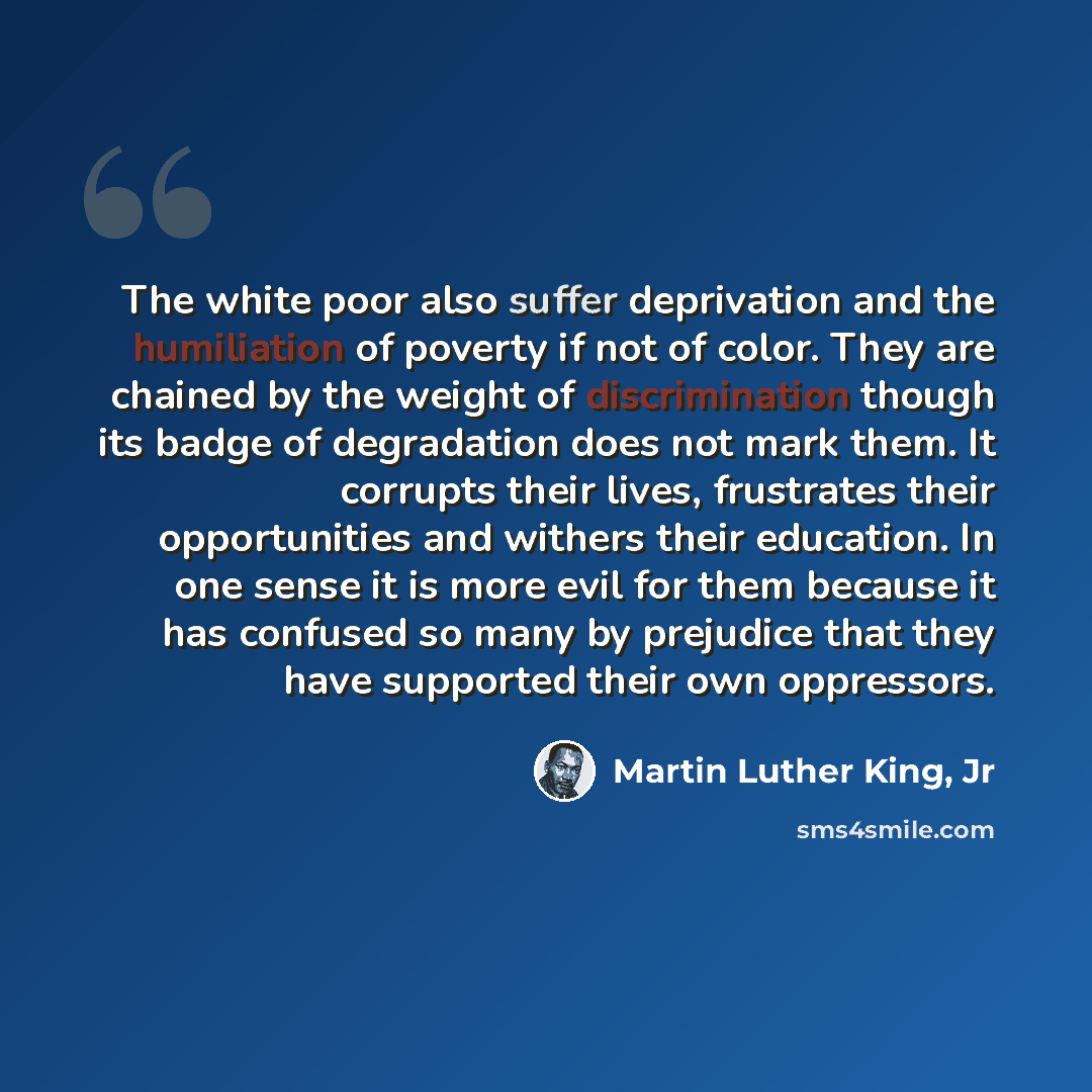 “The white poor also suffer deprivation and the humiliation of poverty if not of color. They are chained by the weight of discrimination though its badge of degradation does not mark them. It corrupts their lives, frustrates their opportunities and withers their education. In one sense it is more…” quote by Martin Luther King, Jr