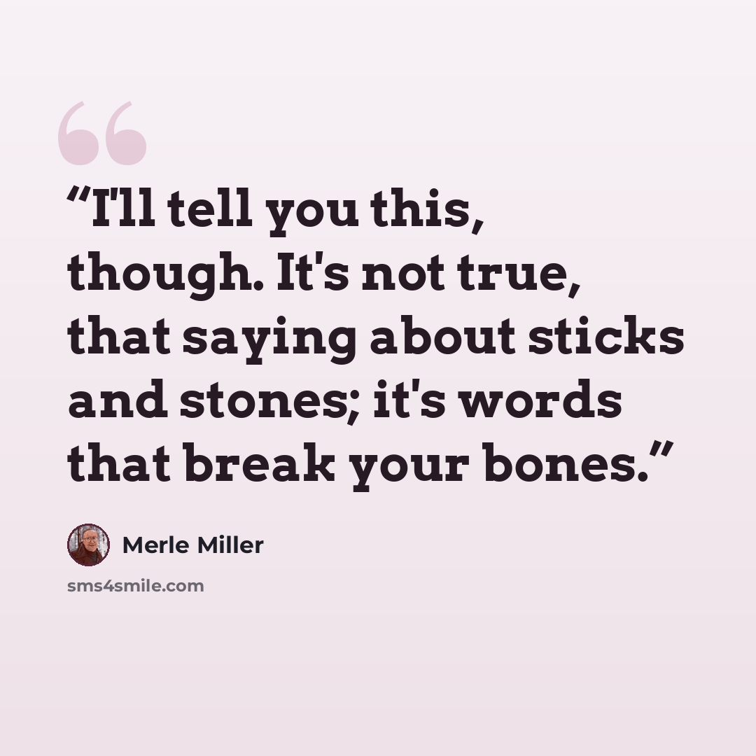 “I'll tell you this, though. It's not true, that saying about sticks and stones; it's words that break your bones.” quote by Merle Miller