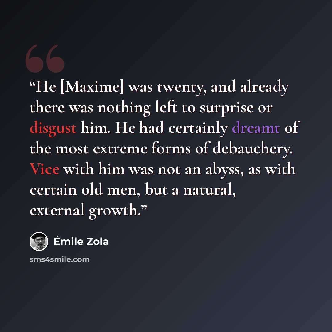 “He [Maxime] was twenty, and already there was nothing left to surprise or disgust him. He had certainly dreamt of the most extreme forms of debauchery. Vice with him was not an abyss, as with certain old men, but a natural, external growth.” quote by Émile Zola