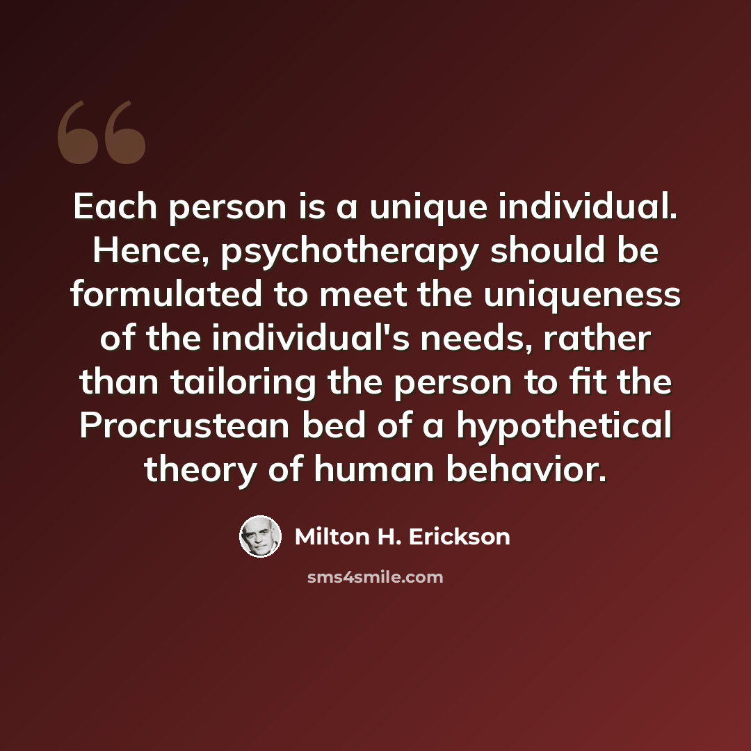 “Each person is a unique individual. Hence, psychotherapy should be formulated to meet the uniqueness of the individual's needs, rather than tailoring the person to fit the Procrustean bed of a hypothetical theory of human behavior.” quote by Milton H. Erickson
