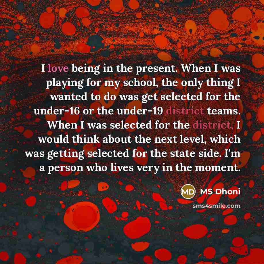 “I love being in the present. When I was playing for my school, the only thing I wanted to do was get selected for the under-16 or the under-19 district teams. When I was selected for the district, I would think about the next level, which was getting selected for the state side. I'm a person who…” quote by MS Dhoni