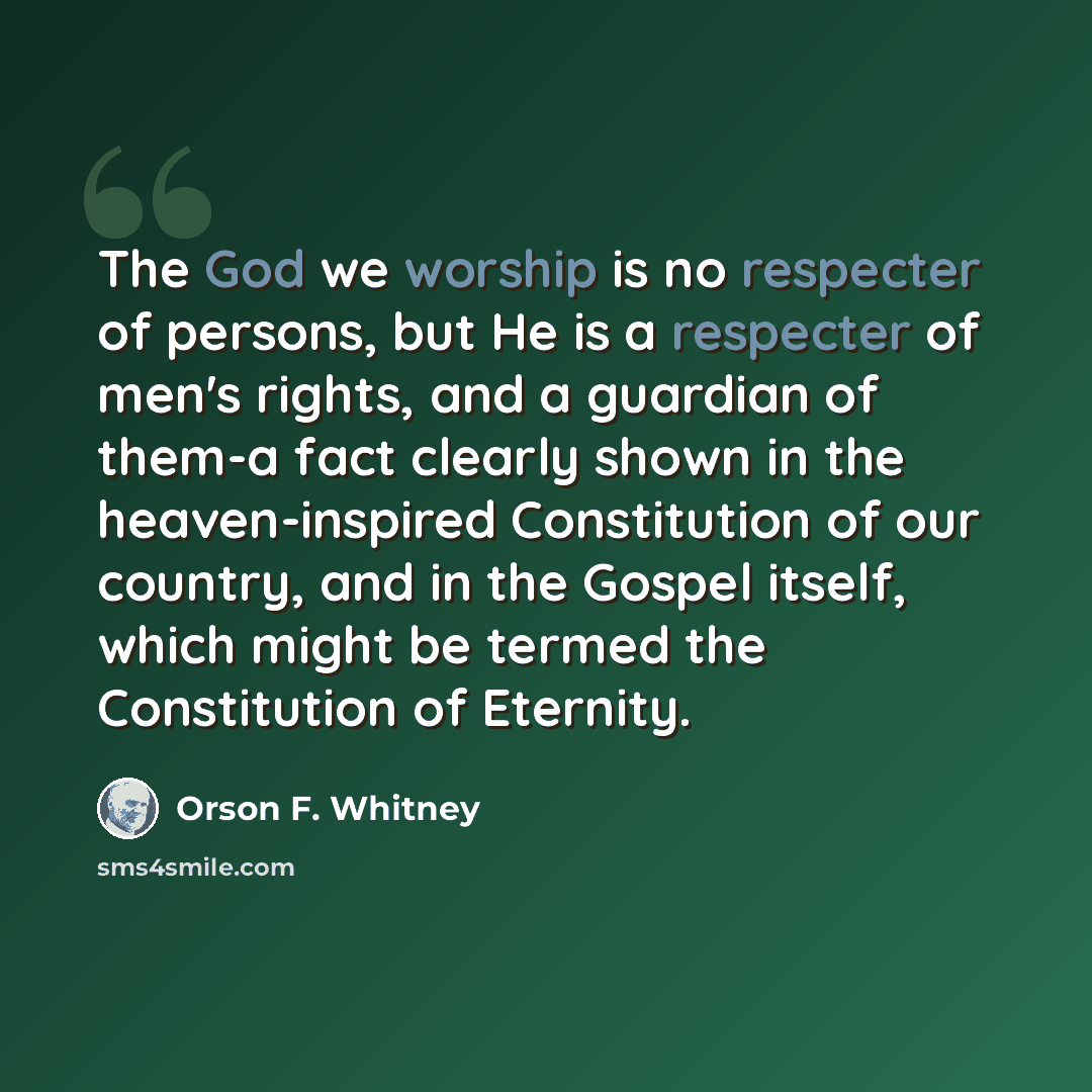 “The God we worship is no respecter of persons, but He is a respecter of men's rights, and a guardian of them-a fact clearly shown in the heaven-inspired Constitution of our country, and in the Gospel itself, which might be termed the Constitution of Eternity.” quote by Orson F. Whitney