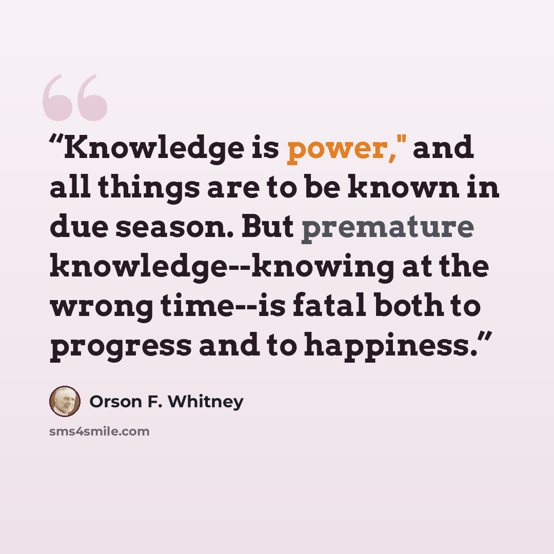 “Knowledge is power," and all things are to be known in due season. But premature knowledge--knowing at the wrong time--is fatal both to progress and to happiness.” quote by Orson F. Whitney