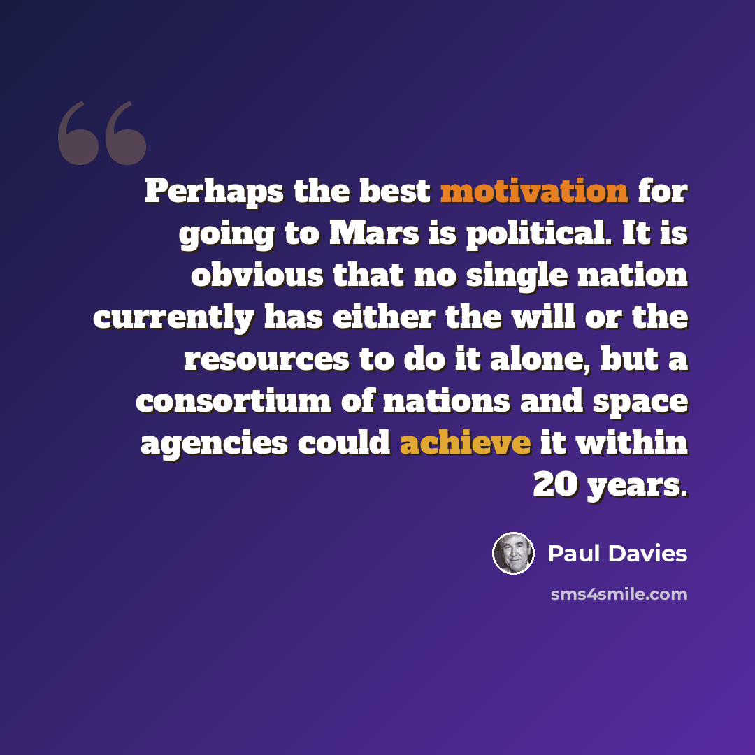 “Perhaps the best motivation for going to Mars is political. It is obvious that no single nation currently has either the will or the resources to do it alone, but a consortium of nations and space agencies could achieve it within 20 years.” quote by Paul Davies