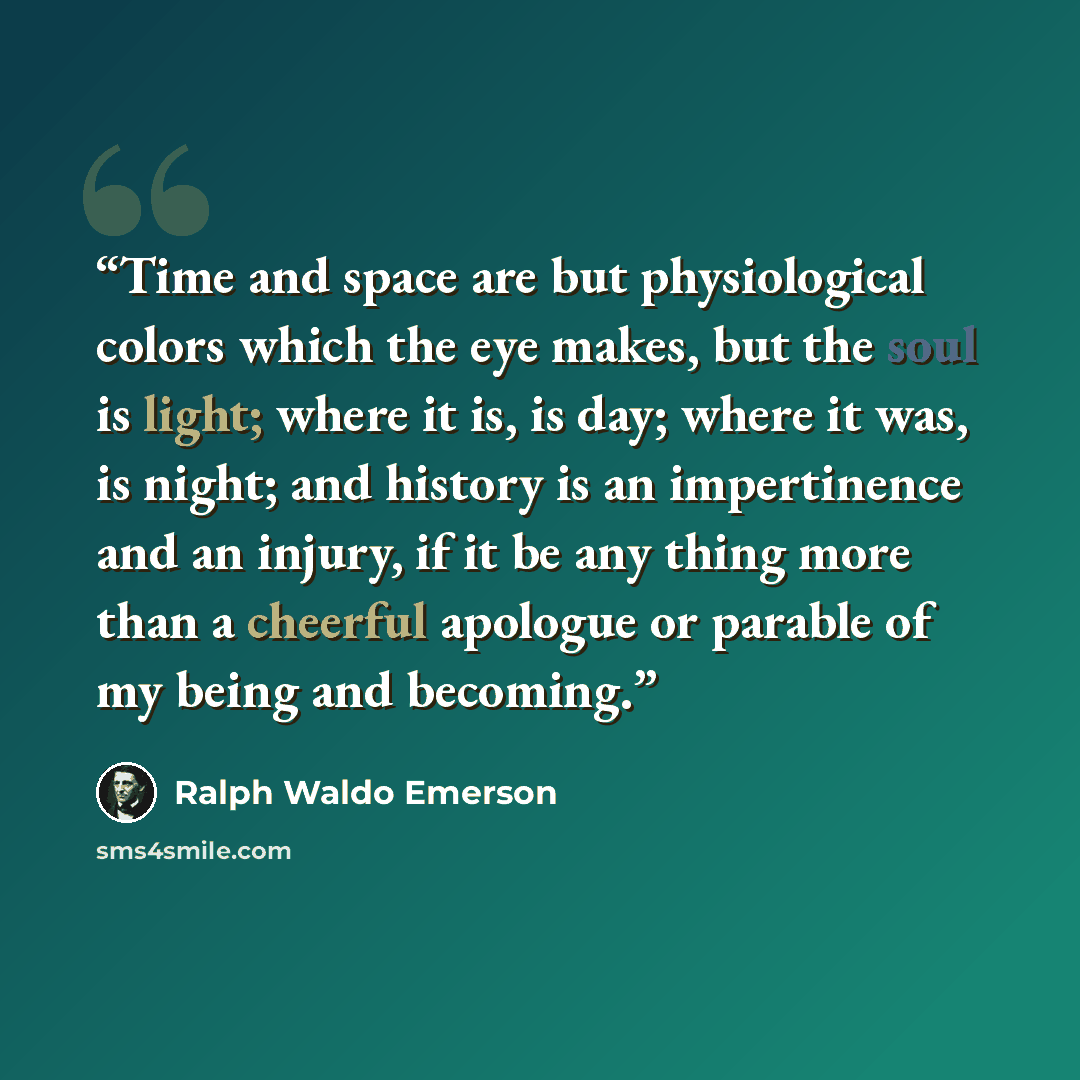 “Time and space are but physiological colors which the eye makes, but the soul is light; where it is, is day; where it was, is night; and history is an impertinence and an injury, if it be any thing more than a cheerful apologue or parable of my being and becoming.” quote by Ralph Waldo Emerson
