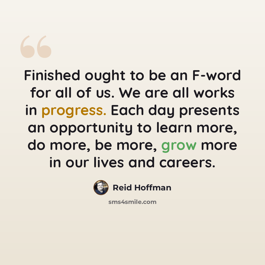“Finished ought to be an F-word for all of us. We are all works in progress. Each day presents an opportunity to learn more, do more, be more, grow more in our lives and careers.” quote by Reid Hoffman
