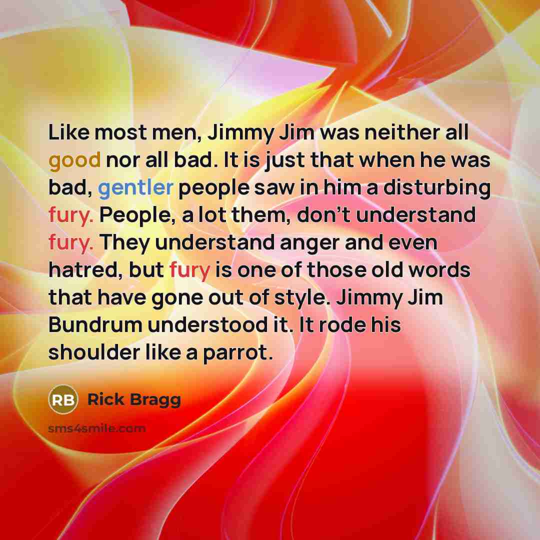 “Like most men, Jimmy Jim was neither all good nor all bad. It is just that when he was bad, gentler people saw in him a disturbing fury. People, a lot them, don't understand fury. They understand anger and even hatred, but fury is one of those old words that have gone out of style. Jimmy Jim…” quote by Rick Bragg