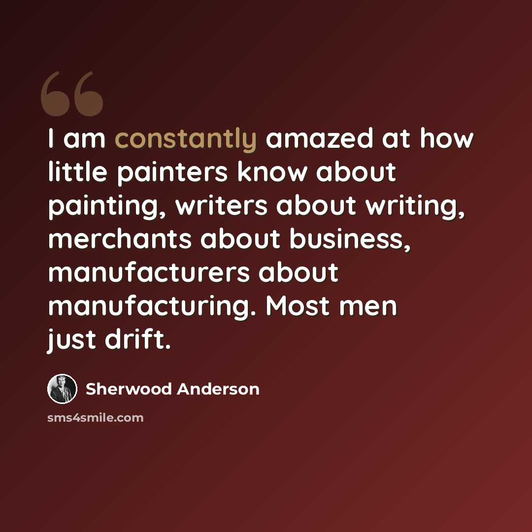 “I am constantly amazed at how little painters know about painting, writers about writing, merchants about business, manufacturers about manufacturing. Most men just drift.” quote by Sherwood Anderson
