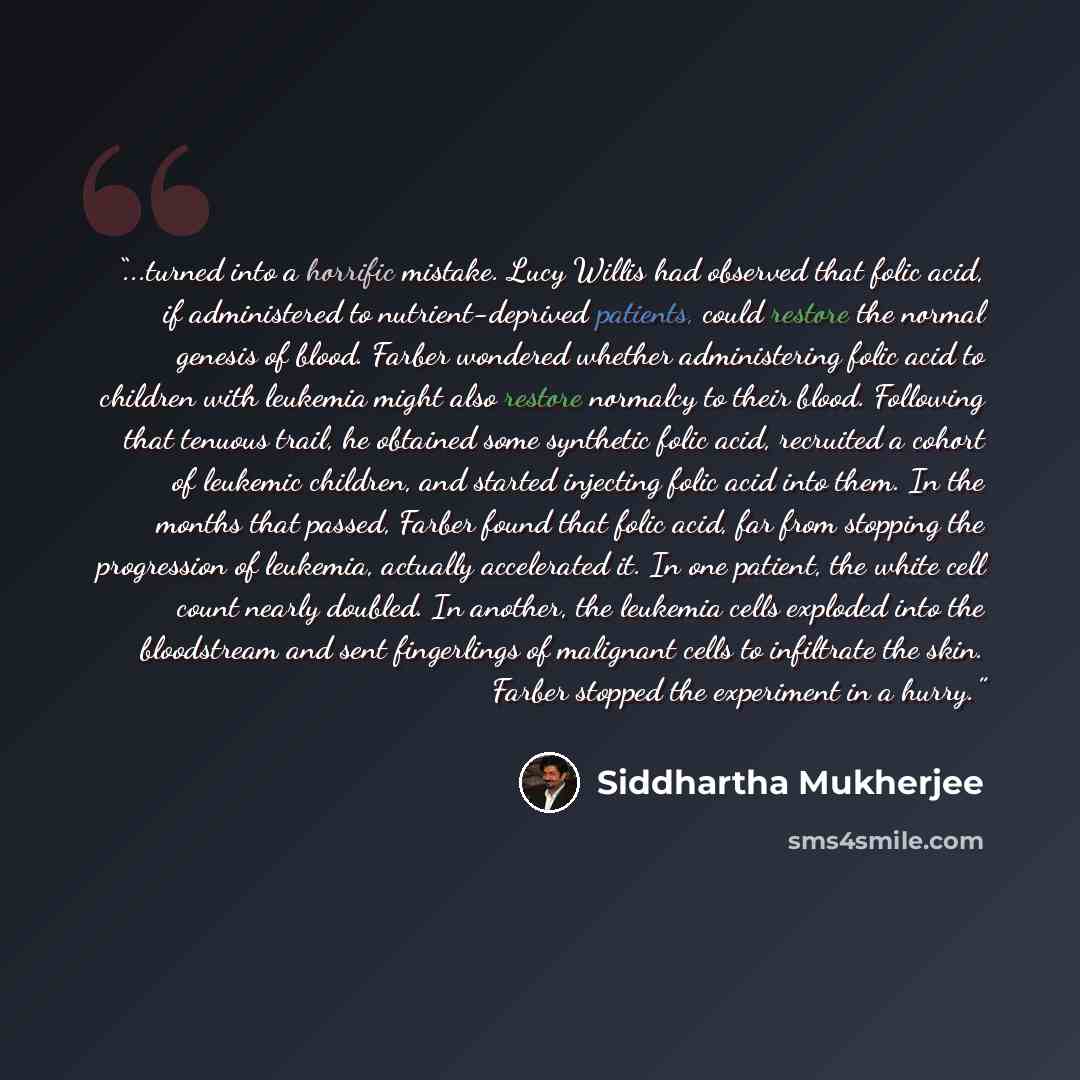 “...turned into a horrific mistake. Lucy Willis had observed that folic acid, if administered to nutrient-deprived patients, could restore the normal genesis of blood. Farber wondered whether administering folic acid to children with leukemia might also restore normalcy to their blood. Following…” quote by Siddhartha Mukherjee