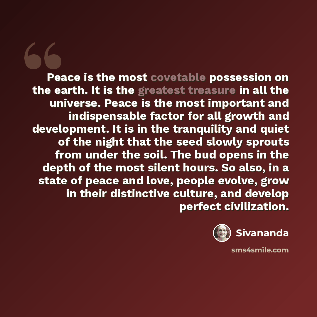 “Peace is the most covetable possession on the earth. It is the greatest treasure in all the universe. Peace is the most important and indispensable factor for all growth and development. It is in the tranquility and quiet of the night that the seed slowly sprouts from under the soil. The bud opens…” quote by Sivananda