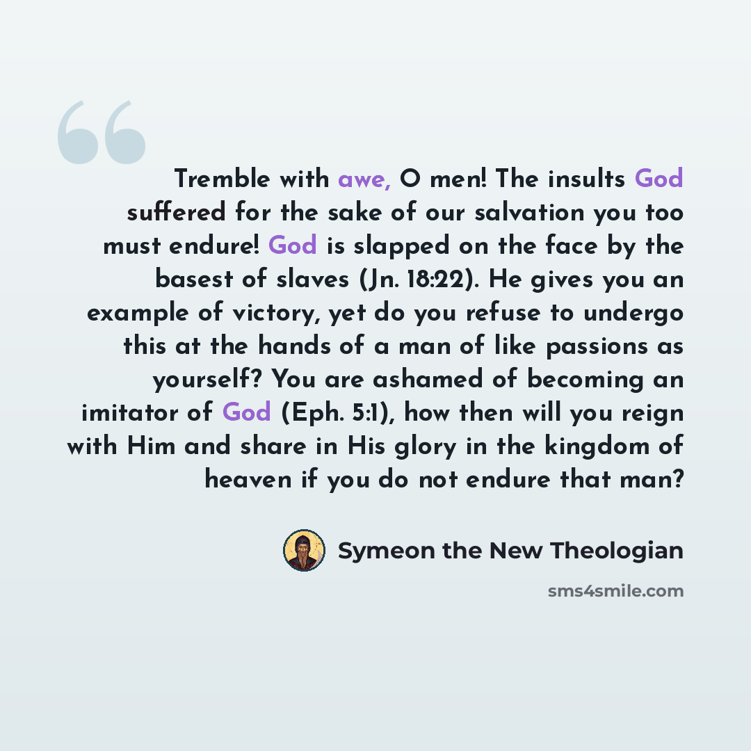 “Tremble with awe, O men! The insults God suffered for the sake of our salvation you too must endure! God is slapped on the face by the basest of slaves (Jn. 18:22). He gives you an example of victory, yet do you refuse to undergo this at the hands of a man of like passions as yourself? You are…” quote by Symeon the New Theologian