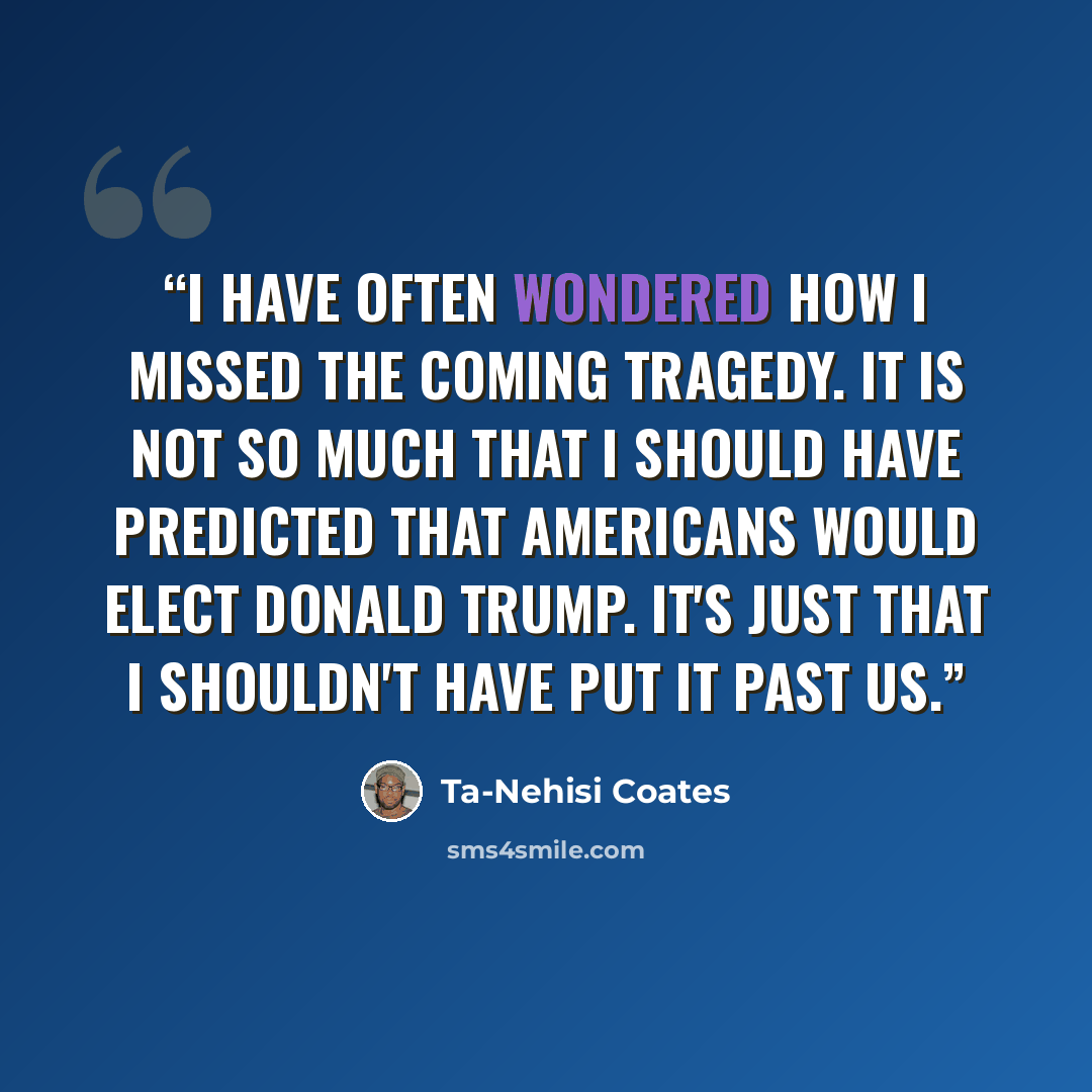 “I have often wondered how I missed the coming tragedy. It is not so much that I should have predicted that Americans would elect Donald Trump. It's just that I shouldn't have put it past us.” quote by Ta-Nehisi Coates