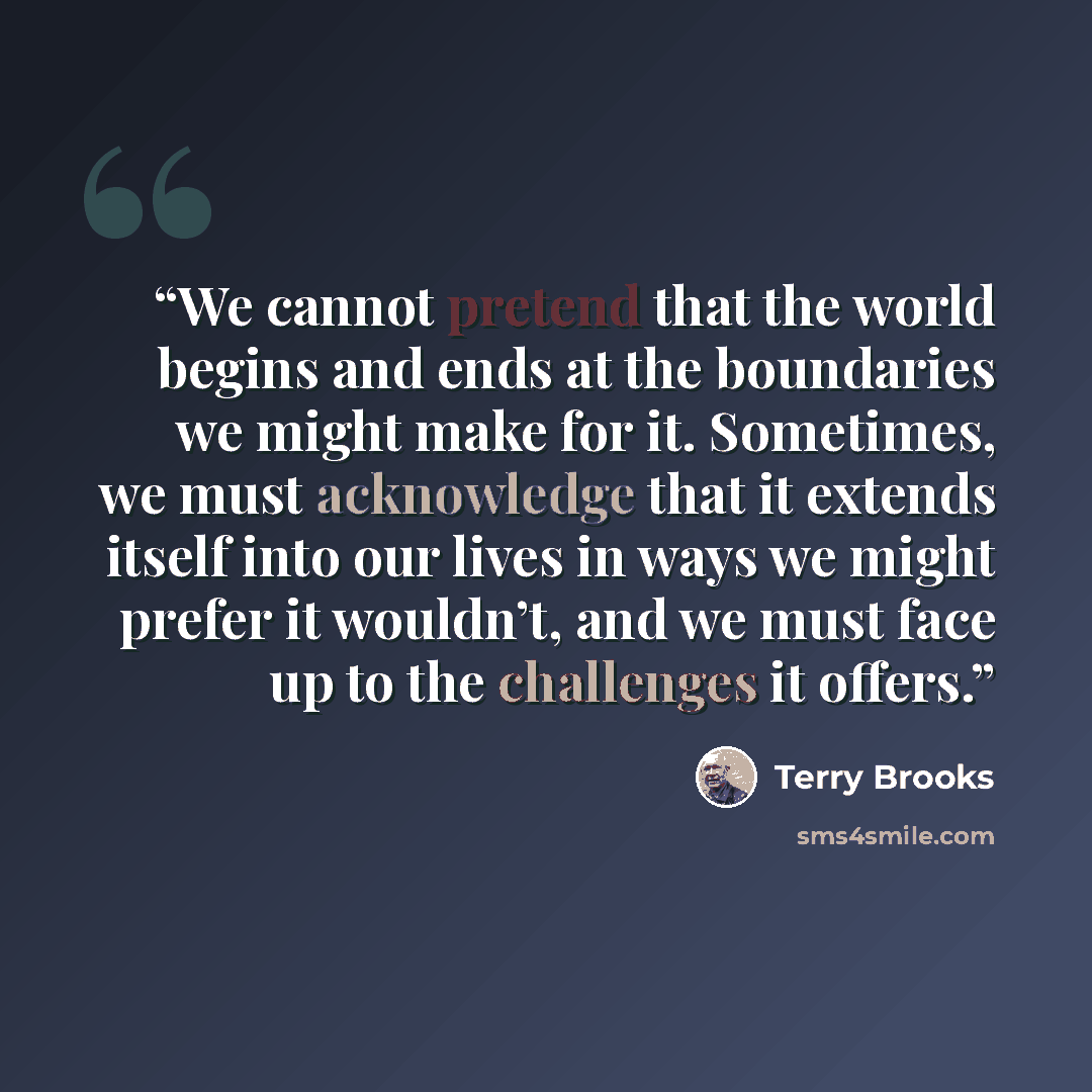 “We cannot pretend that the world begins and ends at the boundaries we might make for it. Sometimes, we must acknowledge that it extends itself into our lives in ways we might prefer it wouldn’t, and we must face up to the challenges it offers.” quote by Terry Brooks