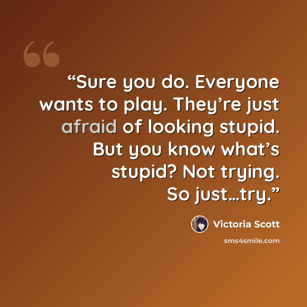 “Sure you do. Everyone wants to play. They’re just afraid of looking stupid. But you know what’s stupid? Not trying. So just…try.” quote by Victoria Scott
