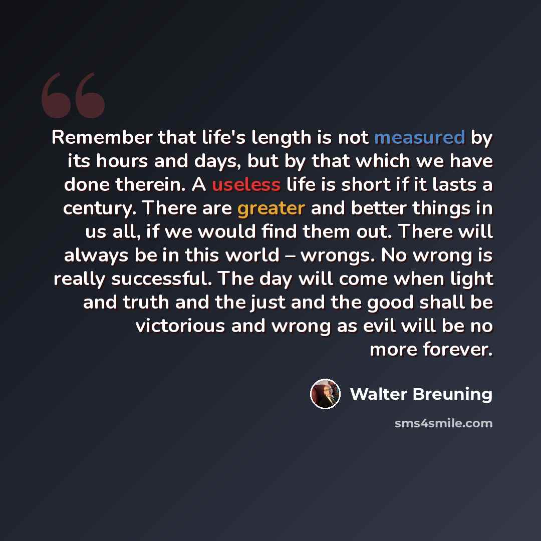 “Remember that life's length is not measured by its hours and days, but by that which we have done therein. A useless life is short if it lasts a century. There are greater and better things in us all, if we would find them out. There will always be in this world – wrongs. No wrong is really…” quote by Walter Breuning