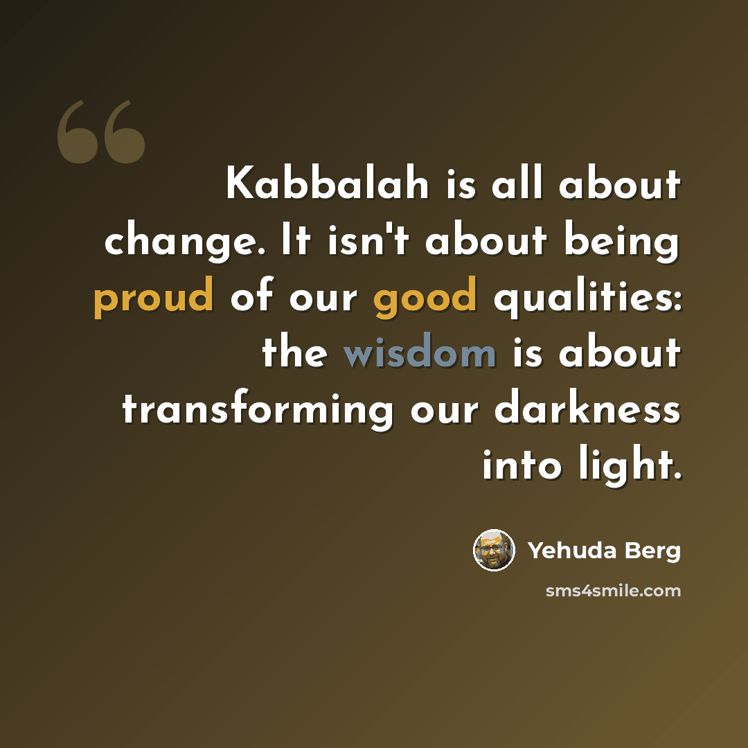 “Kabbalah is all about change. It isn't about being proud of our good qualities: the wisdom is about transforming our darkness into light.” quote by Yehuda Berg