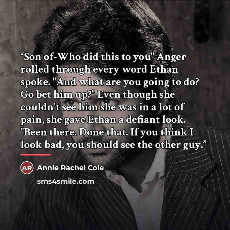 “Son of-Who did this to you" Anger rolled through every word Ethan spoke. "And what are you going to do? Go bet him up?" Even though she couldn't see him she was in a lot of pain, she gave Ethan a defiant look. "Been there. Done that. If you think I look bad, you should see the other guy.” quote by Annie Rachel Cole