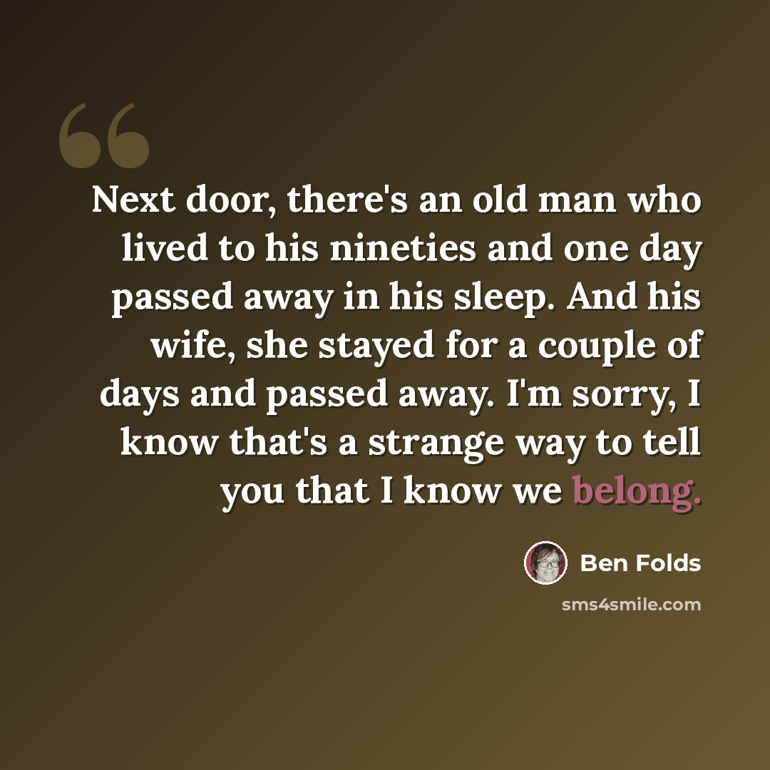 “Next door, there's an old man who lived to his nineties and one day passed away in his sleep. And his wife, she stayed for a couple of days and passed away. I'm sorry, I know that's a strange way to tell you that I know we belong.” quote by Ben Folds