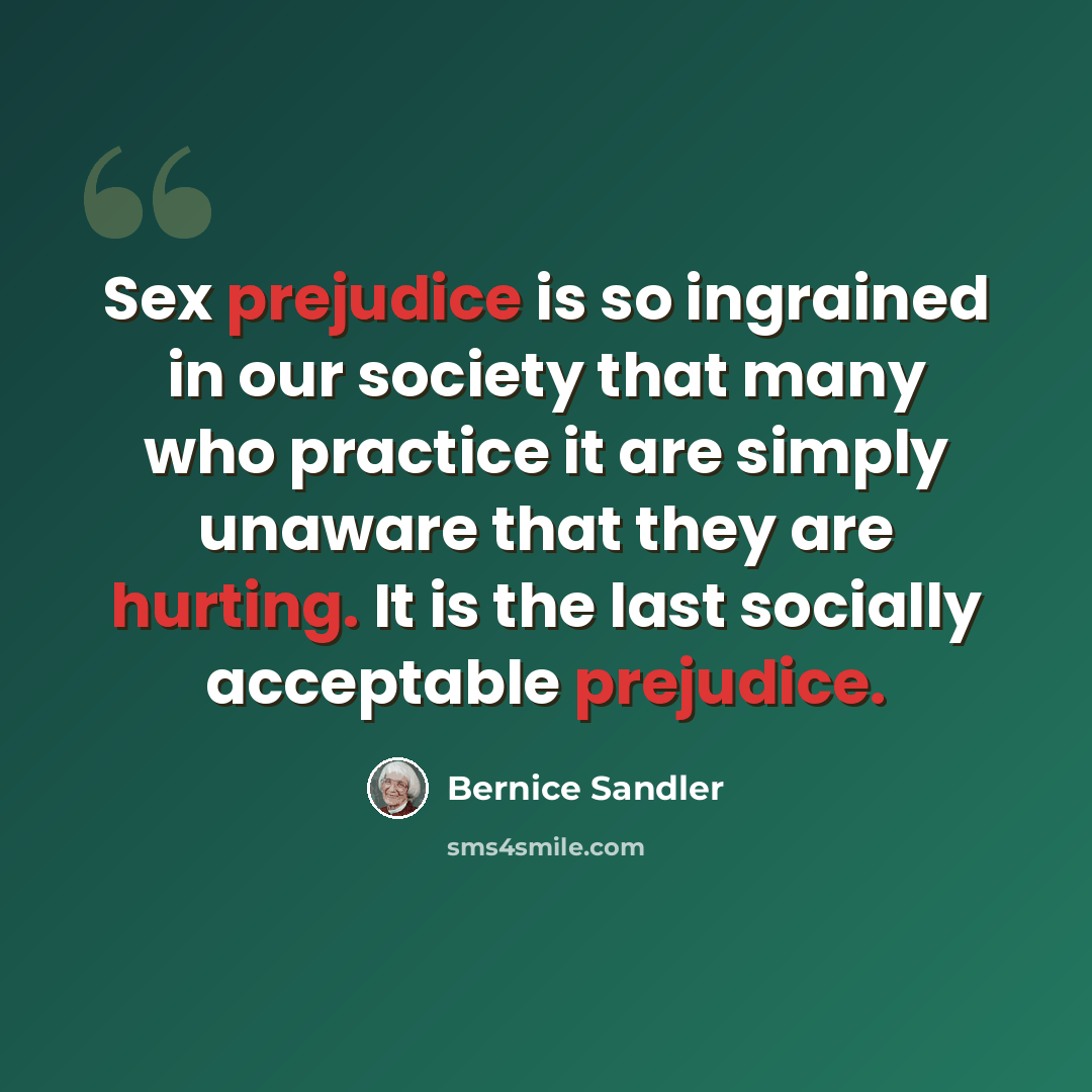 “Sex prejudice is so ingrained in our society that many who practice it are simply unaware that they are hurting. It is the last socially acceptable prejudice.” quote by Bernice Sandler