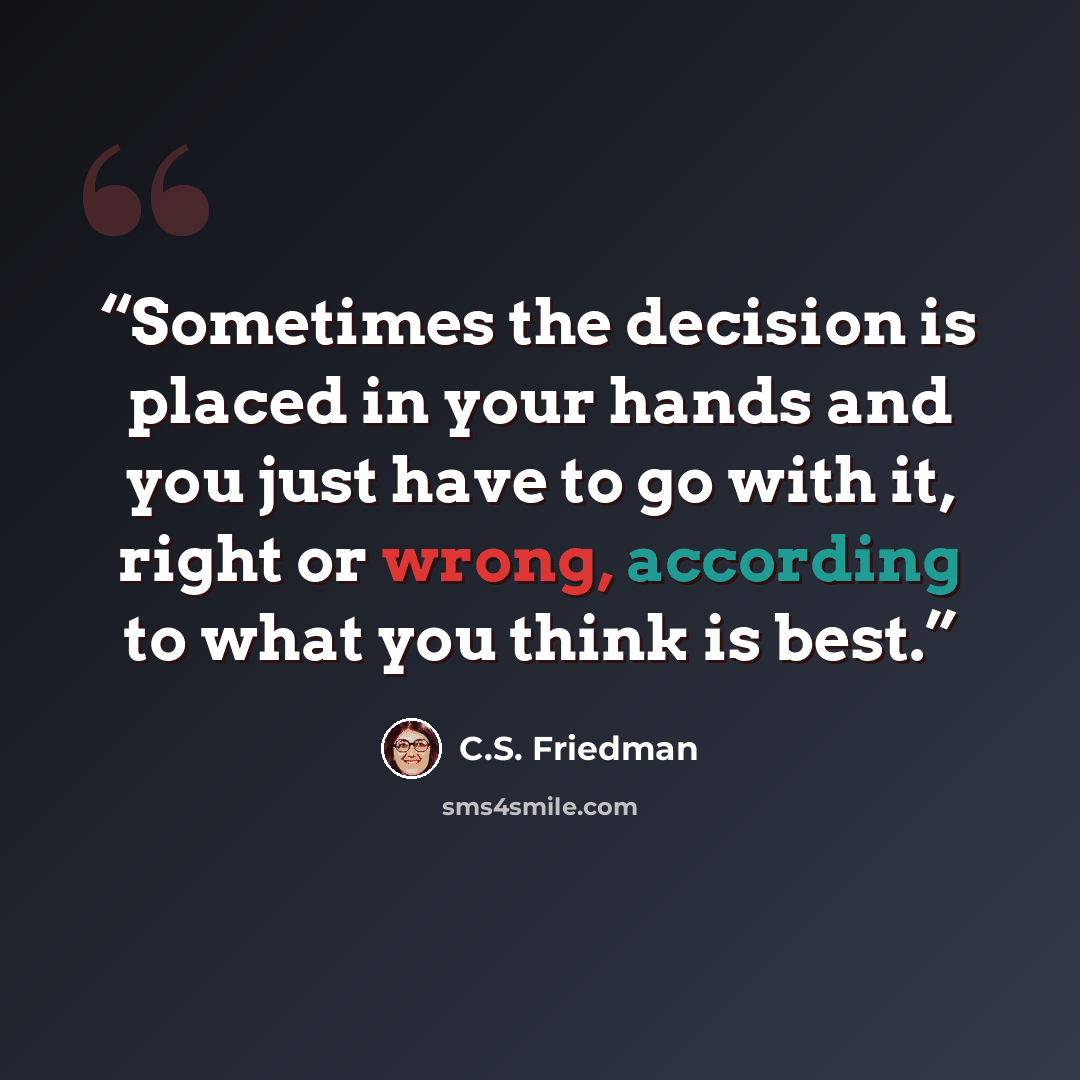 “Sometimes the decision is placed in your hands and you just have to go with it, right or wrong, according to what you think is best.” quote by C.S. Friedman