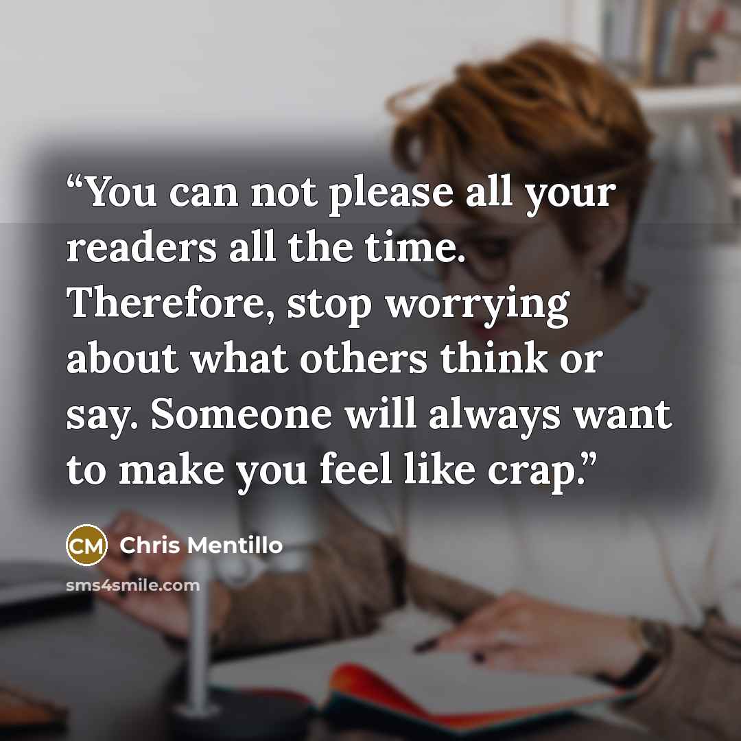 “You can not please all your readers all the time. Therefore, stop worrying about what others think or say. Someone will always want to make you feel like crap.” quote by Chris Mentillo