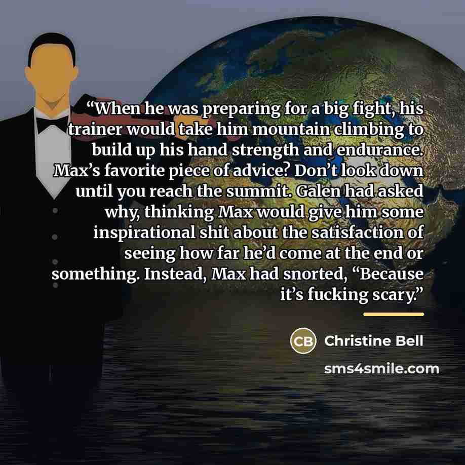 “When he was preparing for a big fight, his trainer would take him mountain climbing to build up his hand strength and endurance. Max’s favorite piece of advice? Don’t look down until you reach the summit. Galen had asked why, thinking Max would give him some inspirational shit about the…” quote by Christine Bell