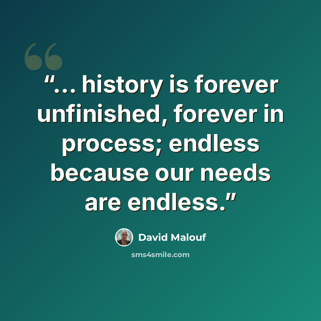 “... history is forever unfinished, forever in process; endless because our needs are endless.” quote by David Malouf