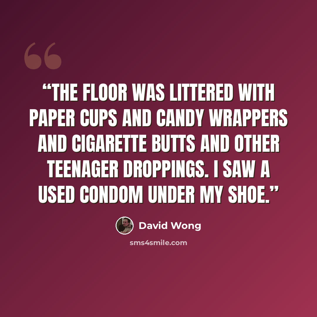 “The floor was littered with paper cups and candy wrappers and cigarette butts and other teenager droppings. I saw a used condom under my shoe.” quote by David Wong